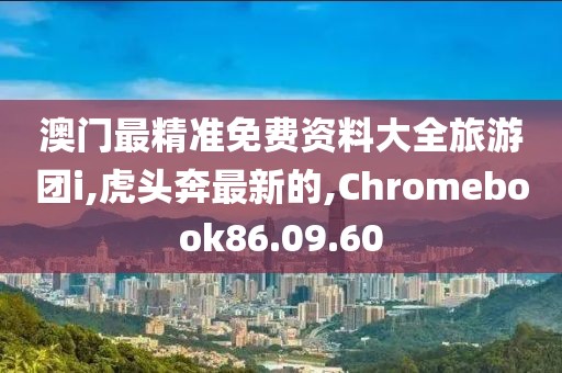 澳門最精準免費資料大全旅游團i,虎頭奔最新的,Chromebook86.09.60