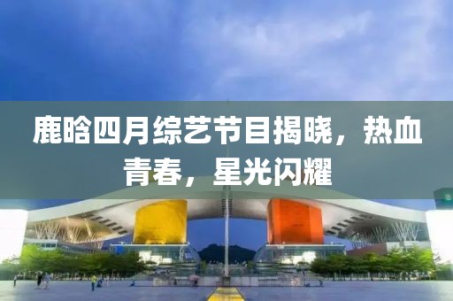 鹿晗四月綜藝節目揭曉，熱血青春，星光閃耀