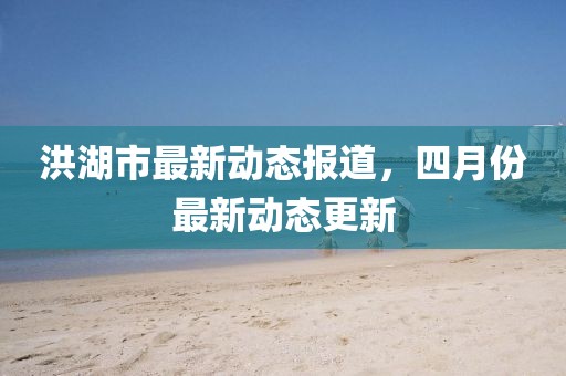 洪湖市最新動態報道，四月份最新動態更新