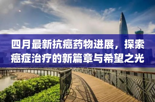 四月最新抗癌藥物進展，探索癌癥治療的新篇章與希望之光