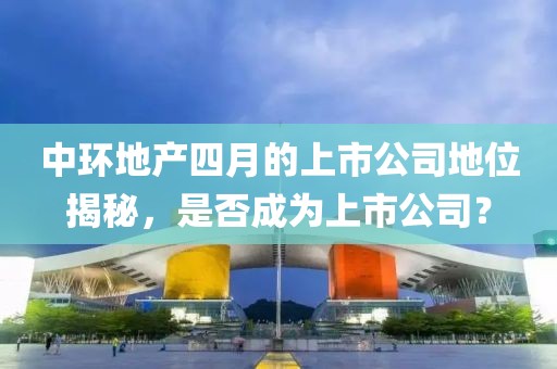 中環地產四月的上市公司地位揭秘，是否成為上市公司？