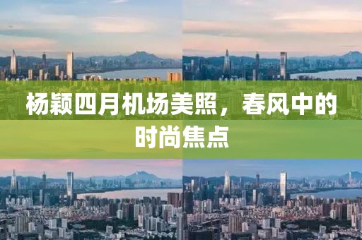 楊穎四月機場美照，春風中的時尚焦點