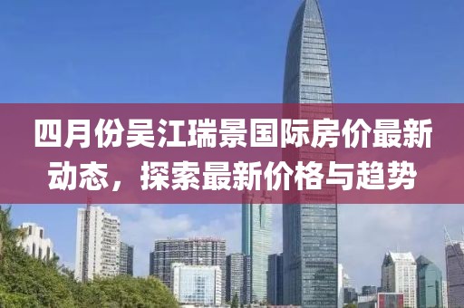 四月份吳江瑞景國際房價最新動態，探索最新價格與趨勢