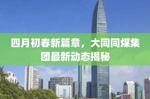 四月初春新篇章，大同同煤集團最新動態揭秘
