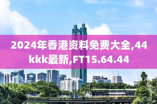 2024年香港資料免費大全,44kkk最新,FT15.64.44