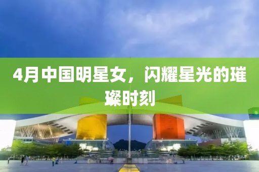 4月中國明星女，閃耀星光的璀璨時刻