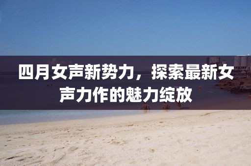 四月女聲新勢力，探索最新女聲力作的魅力綻放