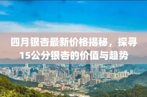 四月銀杏最新價格揭秘，探尋15公分銀杏的價值與趨勢