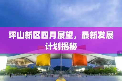 坪山新區四月展望，最新發展計劃揭秘