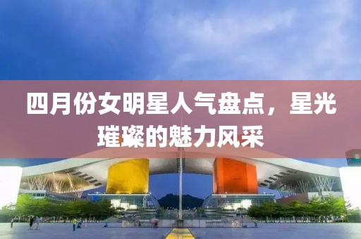 四月份女明星人氣盤點，星光璀璨的魅力風采