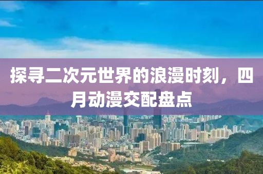 探尋二次元世界的浪漫時刻，四月動漫交配盤點