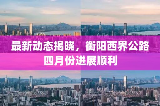 最新動態揭曉，衡陽西界公路四月份進展順利