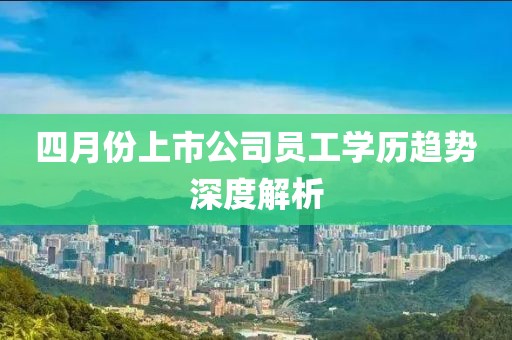 四月份上市公司員工學歷趨勢深度解析
