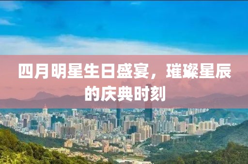 四月明星生日盛宴，璀璨星辰的慶典時刻