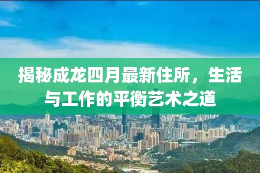 揭秘成龍四月最新住所，生活與工作的平衡藝術之道