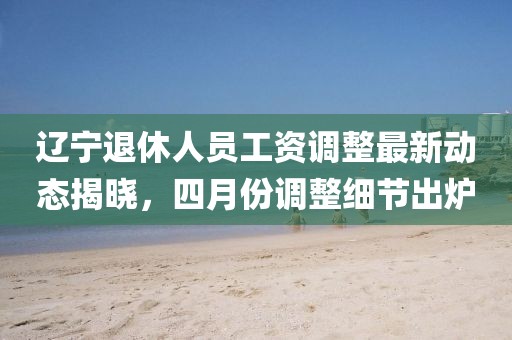 遼寧退休人員工資調整最新動態揭曉，四月份調整細節出爐