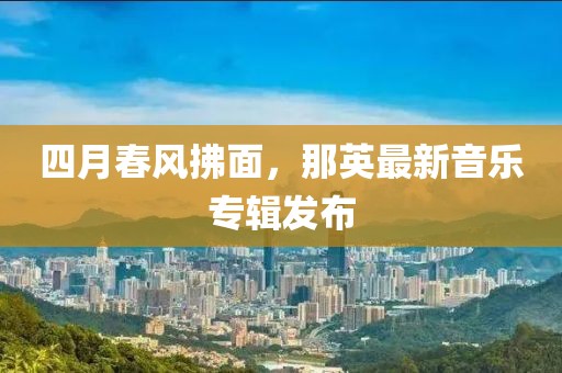 四月春風拂面，那英最新音樂專輯發布