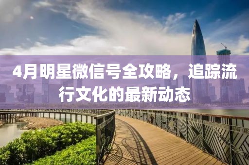4月明星微信號全攻略，追蹤流行文化的最新動態