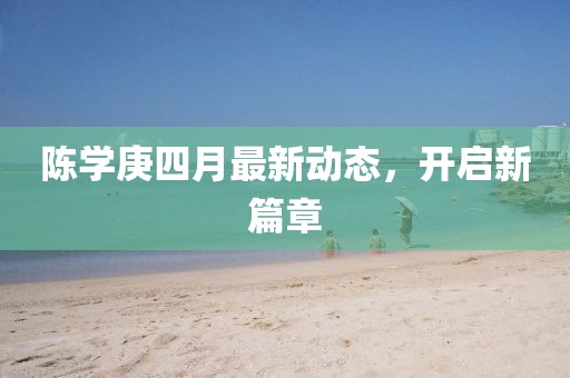 陳學庚四月最新動態，開啟新篇章
