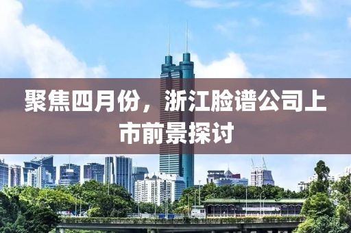 聚焦四月份，浙江臉譜公司上市前景探討