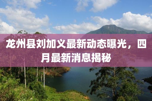龍州縣劉加義最新動態曝光，四月最新消息揭秘