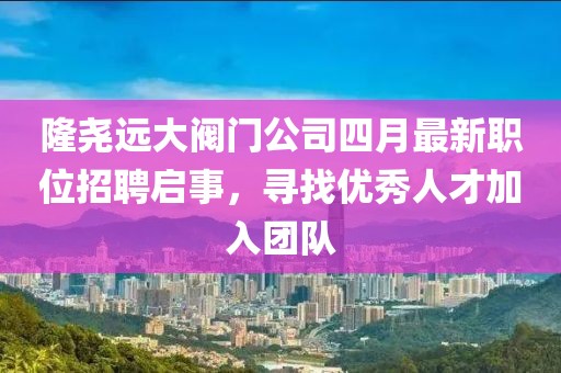 隆堯遠大閥門公司四月最新職位招聘啟事，尋找優秀人才加入團隊