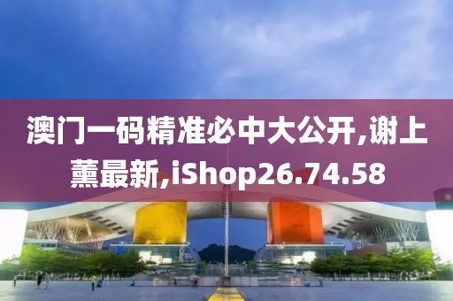 澳門一碼精準必中大公開,謝上薰最新,iShop26.74.58