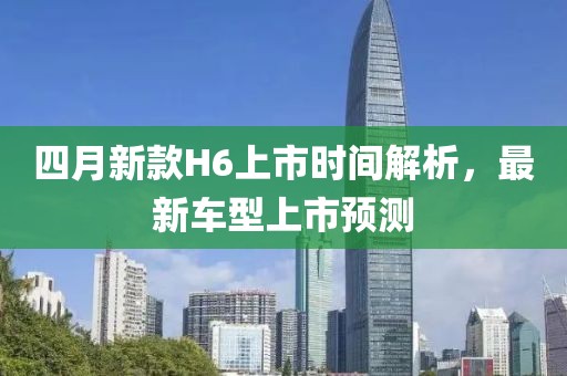 四月新款H6上市時間解析，最新車型上市預測