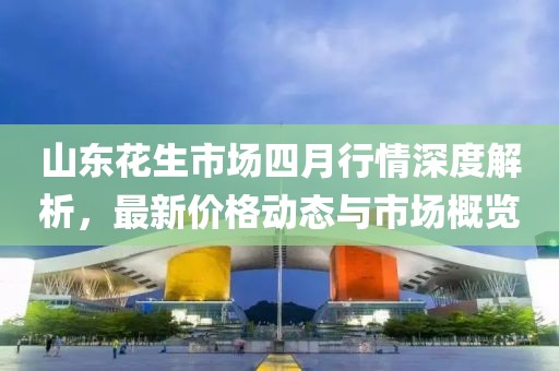 山東花生市場四月行情深度解析，最新價格動態與市場概覽