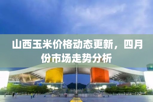 山西玉米價格動態更新，四月份市場走勢分析