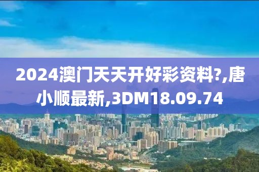 2024澳門天天開好彩資料?,唐小順最新,3DM18.09.74