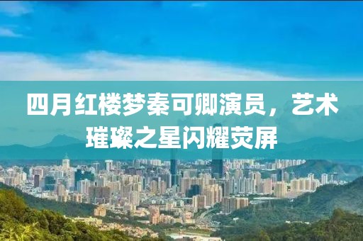 四月紅樓夢秦可卿演員，藝術璀璨之星閃耀熒屏