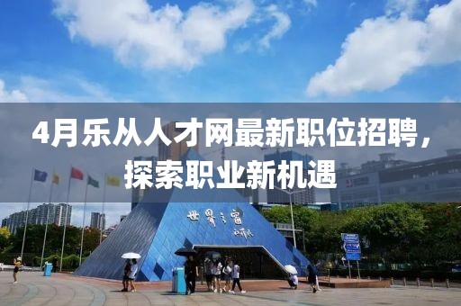 4月樂從人才網最新職位招聘，探索職業新機遇