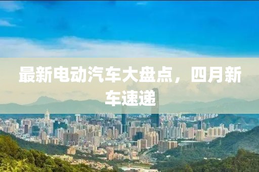 最新電動汽車大盤點，四月新車速遞