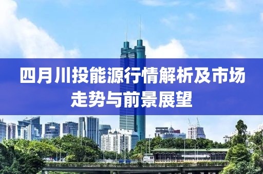 四月川投能源行情解析及市場走勢與前景展望