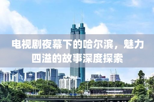 電視劇夜幕下的哈爾濱，魅力四溢的故事深度探索