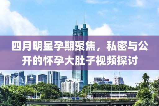 四月明星孕期聚焦，私密與公開的懷孕大肚子視頻探討