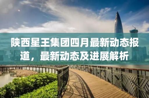 陜西星王集團四月最新動態報道，最新動態及進展解析