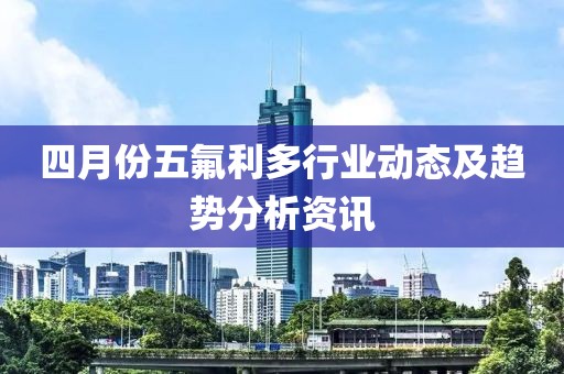 四月份五氟利多行業動態及趨勢分析資訊