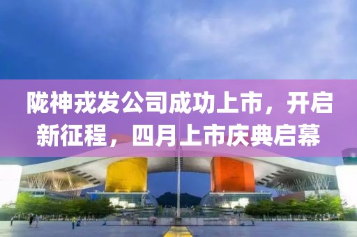 隴神戎發公司成功上市，開啟新征程，四月上市慶典啟幕