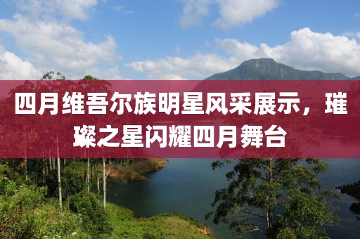 四月維吾爾族明星風采展示，璀璨之星閃耀四月舞臺