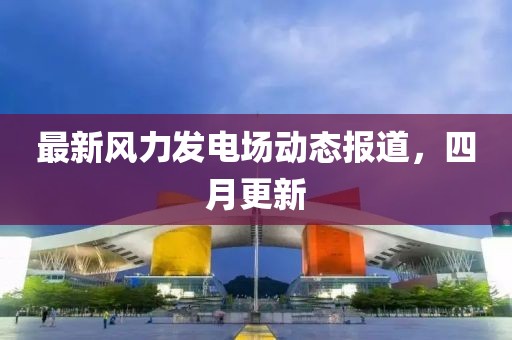 最新風力發電場動態報道，四月更新