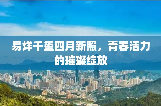 易烊千璽四月新照，青春活力的璀璨綻放