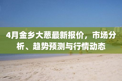 4月金鄉大蔥最新報價，市場分析、趨勢預測與行情動態