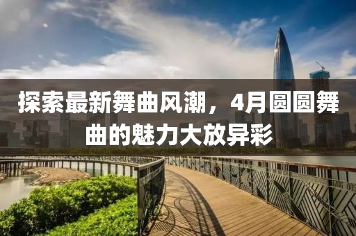 探索最新舞曲風潮，4月圓圓舞曲的魅力大放異彩