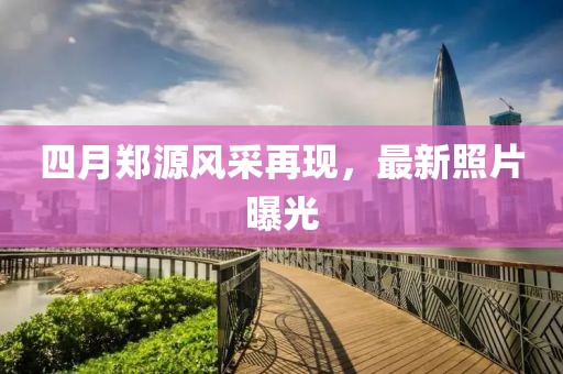 四月鄭源風采再現，最新照片曝光