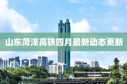 山東菏澤高鐵四月最新動態更新