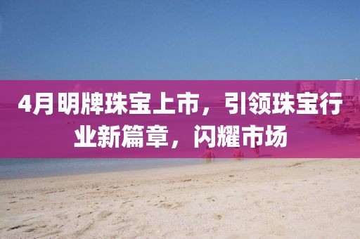 4月明牌珠寶上市，引領珠寶行業新篇章，閃耀市場