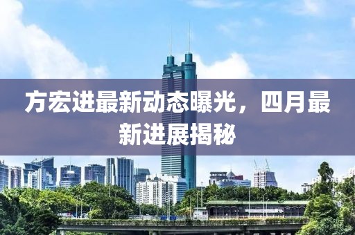方宏進最新動態曝光，四月最新進展揭秘