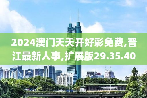 2024澳門天天開好彩免費,晉江最新人事,擴展版29.35.40